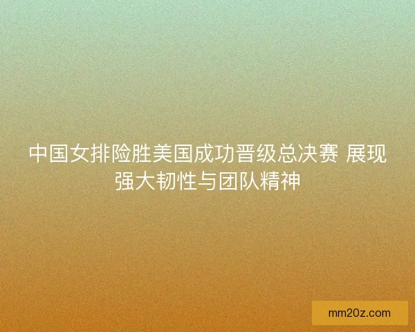 中国女排险胜美国成功晋级总决赛 展现强大韧性与团队精神