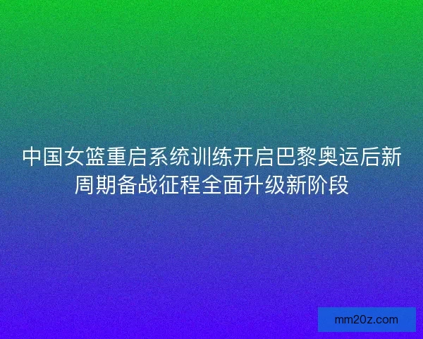 中国女篮重启系统训练开启巴黎奥运后新周期备战征程全面升级新阶段