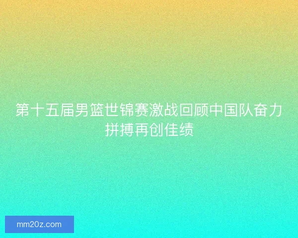 第十五届男篮世锦赛激战回顾中国队奋力拼搏再创佳绩