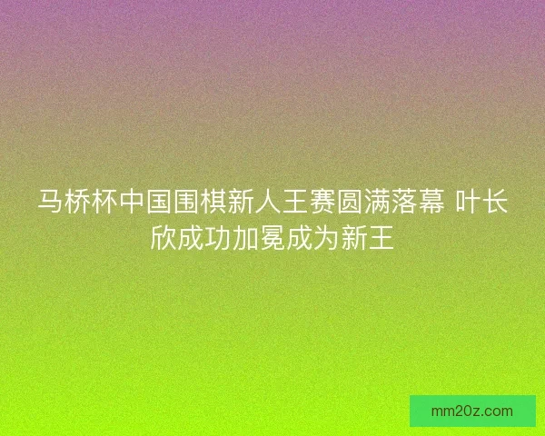 马桥杯中国围棋新人王赛圆满落幕 叶长欣成功加冕成为新王