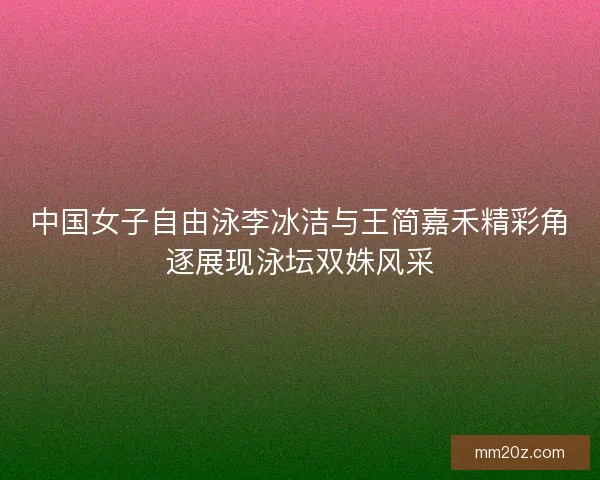 中国女子自由泳李冰洁与王简嘉禾精彩角逐展现泳坛双姝风采