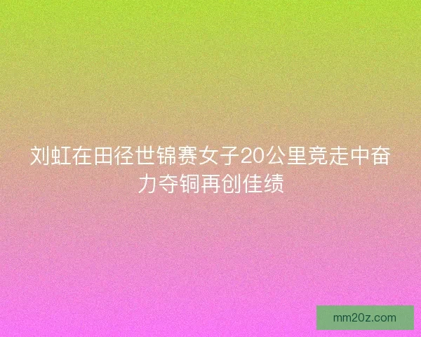 刘虹在田径世锦赛女子20公里竞走中奋力夺铜再创佳绩