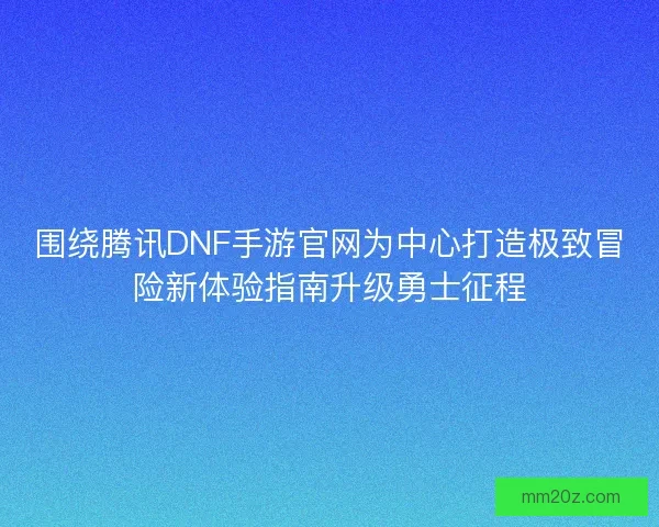 围绕腾讯DNF手游官网为中心打造极致冒险新体验指南升级勇士征程