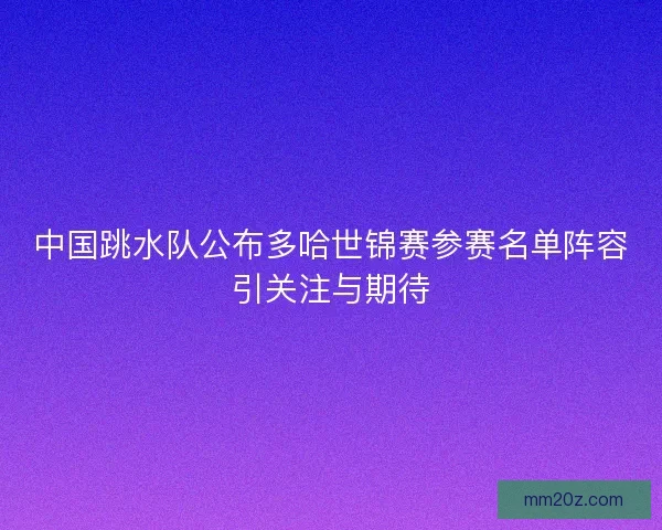中国跳水队公布多哈世锦赛参赛名单阵容引关注与期待 中国跳水队公布多哈世锦赛参赛名单阵容引关注与期待