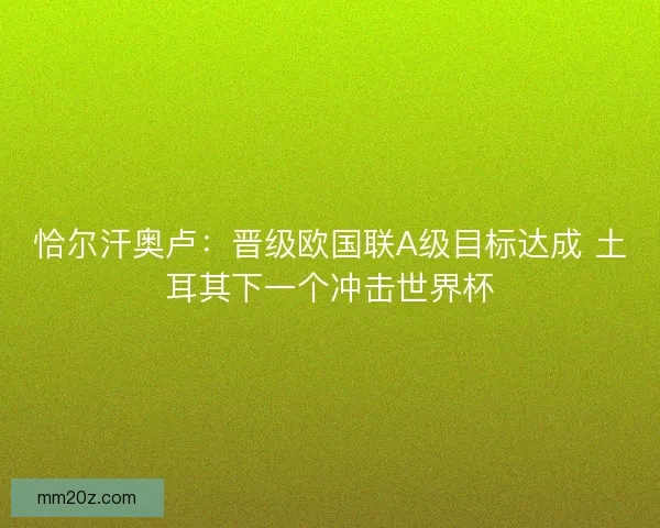 恰尔汗奥卢：晋级欧国联A级目标达成 土耳其下一个冲击世界杯